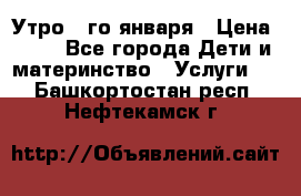  Утро 1-го января › Цена ­ 18 - Все города Дети и материнство » Услуги   . Башкортостан респ.,Нефтекамск г.